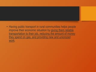 • Having public transport in rural communities helps people
improve their economic situation by giving them reliable
transportation to their job, reducing the amount of money
they spend on gas, and providing new and unionized
work.
 