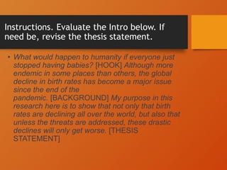 Instructions. Evaluate the Intro below. If
need be, revise the thesis statement.
• What would happen to humanity if everyone just
stopped having babies? [HOOK] Although more
endemic in some places than others, the global
decline in birth rates has become a major issue
since the end of the
pandemic. [BACKGROUND] My purpose in this
research here is to show that not only that birth
rates are declining all over the world, but also that
unless the threats are addressed, these drastic
declines will only get worse. [THESIS
STATEMENT]
 