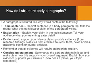 How do I structure body paragraphs?
• A paragraph structured this way would contain the following:
• Topic sentence – the first sentence in a body paragraph that tells the
reader what the main idea or claim of the paragraph will be.
• Explanation – Explain your claim in the topic sentence; Tell your
audience what you mean in greater detail.
• Evidence –to support your idea or claim, provide evidence (from
research findings, statistics from credible sources, facts, news articles,
academic books or journal articles).
• Remember that all evidence will require appropriate citation.
• Concluding statement –Summarize the paragraph's main idea, and
make clear how this supports your overall argument. Explain how your
evidence supports your claim (i.e. how does it ‘prove’ your topic
sentence?)
 