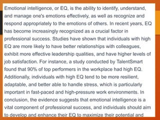 Emotional intelligence, or EQ, is the ability to identify, understand,
and manage one's emotions effectively, as well as recognize and
respond appropriately to the emotions of others. In recent years, EQ
has become increasingly recognized as a crucial factor in
professional success. Studies have shown that individuals with high
EQ are more likely to have better relationships with colleagues,
exhibit more effective leadership qualities, and have higher levels of
job satisfaction. For instance, a study conducted by TalentSmart
found that 90% of top performers in the workplace had high EQ.
Additionally, individuals with high EQ tend to be more resilient,
adaptable, and better able to handle stress, which is particularly
important in fast-paced and high-pressure work environments. In
conclusion, the evidence suggests that emotional intelligence is a
vital component of professional success, and individuals should aim
to develop and enhance their EQ to maximize their potential and
 