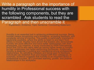 Write a paragraph on the importance of
humility in Professional success with
the following components, but they are
scrambled . Ask students to read the
Paragraph and then unscramble it .
• Explanation, Evidence, Topic Sentence, Concluding Statement:
Humility is an essential trait in achieving professional success. Being
humble means recognizing one's limitations, accepting feedback, and
constantly striving to improve. This quality is particularly important in
leadership positions, where the ability to listen to and learn from
others is crucial. Studies have shown that leaders who demonstrate
humility are more effective and have better relationships with their
employees. For instance, a study conducted by KRW International
found that CEOs who were rated as having higher levels of humility
by their employees had better-performing companies. Additionally,
humility is essential in building and maintaining strong professional
relationships. By admitting mistakes and being open to feedback,
individuals can establish trust and respect with their colleagues. In
summary, evidence suggests that humility is an important factor in
professional success, as it promotes learning, growth, and positive
relationships in the workplace.
 