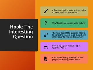 Hook: The
Interesting
Question
A Question hook is quite an interesting
strategy used by many writers.
Why? People are inquisitive by nature.
The main goal of the question hook is
to signal the readers to go through the
entire essay to find out the answer.
Here’s a perfect example of a
Question hook:
Is Vitamin D really essential for the
proper functioning of the body?
 
