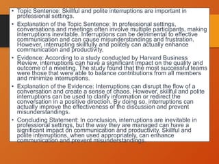 • Topic Sentence: Skillful and polite interruptions are important in
professional settings.
• Explanation of the Topic Sentence: In professional settings,
conversations and meetings often involve multiple participants, making
interruptions inevitable. Interruptions can be detrimental to effective
communication and can cause misunderstandings and frustration.
However, interrupting skillfully and politely can actually enhance
communication and productivity.
• Evidence: According to a study conducted by Harvard Business
Review, interruptions can have a significant impact on the quality and
outcome of a meeting. The study found that the most successful teams
were those that were able to balance contributions from all members
and minimize interruptions.
• Explanation of the Evidence: Interruptions can disrupt the flow of a
conversation and create a sense of chaos. However, skillful and polite
interruptions can be used to clarify information or redirect the
conversation in a positive direction. By doing so, interruptions can
actually improve the effectiveness of the discussion and prevent
misunderstandings.
• Concluding Statement: In conclusion, interruptions are inevitable in
professional settings, but the way they are managed can have a
significant impact on communication and productivity. Skillful and
polite interruptions, when used appropriately, can enhance
communication and prevent misunderstandings.
 