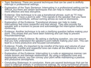 • Topic Sentence: There are several techniques that can be used to skillfully
interrupt in professional settings.
• Explanation of the Topic Sentence: Interrupting in a professional setting can be
difficult, but there are certain techniques that can help to make interruptions
more effective and less disruptive.
• Evidence: One technique is to use a transitional phrase, such as "if I may
interject" or "I have a point to add." This signals to the speaker that you have
something to contribute, without coming across as rude or dismissive.
• Explanation of the Evidence: Transitional phrases can help to make
interruptions feel more respectful and less abrupt. They also provide the
speaker with a moment to pause and acknowledge the interruption before
continuing.
• Evidence: Another technique is to ask a clarifying question before making your
point. This shows that you have been listening and can help to prevent
misunderstandings.
• Explanation of the Evidence: By asking a clarifying question, you can ensure
that you fully understand the speaker's point before making your own. This can
lead to a more productive and focused conversation.
• Evidence: Finally, it's important to be mindful of the tone and volume of your
interruption. A polite and respectful tone can make all the difference in how
your interruption is received.
• Explanation of the Evidence: Interrupting in a rude or aggressive manner can
create tension and damage relationships. By using a respectful tone and
appropriate volume, you can convey your point while maintaining a positive
and productive atmosphere.
• Concluding Statement: In conclusion, there are several techniques that can be
used to interrupt skillfully in professional settings. By using transitional phrases,
asking clarifying questions, and being mindful of tone and volume, interruptions
 