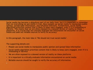 Social media has become a ubiquitous part of our daily lives, but it is important to remember
that not everything we see online is true. Many people use social media to manipulate public
opinion, spread false information, and influence elections. Furthermore, social media
algorithms prioritize content that is likely to keep users engaged, even if it is misleading or
harmful. This means that we are often exposed to a skewed version of reality on these
platforms. It is crucial that we critically evaluate the information we encounter on social
media and seek out reliable sources to verify its accuracy."
In this paragraph, the main idea is "We should not trust social media".
The supporting details are:
• People use social media to manipulate public opinion and spread false information
• Social media algorithms prioritize content that is likely to keep users engaged, even if it is
misleading or harmful
• We are often exposed to a skewed version of reality on these platforms
• It is important to critically evaluate information encountered on social media
• Reliable sources should be sought to verify the accuracy of information.
•
 