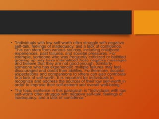 • "Individuals with low self-worth often struggle with negative
self-talk, feelings of inadequacy, and a lack of confidence.
This can stem from various sources, including childhood
experiences, past failures, and societal pressures. For
example, someone who was frequently criticized or belittled
growing up may have internalized those negative messages
and believe that they are not good enough. Similarly,
someone who has experienced multiple failures may feel
discouraged and doubt their abilities. Furthermore, societal
expectations and comparisons to others can also contribute
to a lack of self-worth. It is important for individuals to
recognize and address the sources of their low self-worth in
order to improve their self-esteem and overall well-being."
• The topic sentence in this paragraph is "Individuals with low
self-worth often struggle with negative self-talk, feelings of
inadequacy, and a lack of confidence."
 