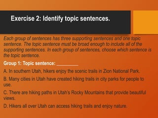 Exercise 2: Identify topic sentences.
Each group of sentences has three supporting sentences and one topic
sentence. The topic sentence must be broad enough to include all of the
supporting sentences. In each group of sentences, choose which sentence is
the topic sentence.
Group 1: Topic sentence: _________
A. In southern Utah, hikers enjoy the scenic trails in Zion National Park.
B. Many cities in Utah have created hiking trails in city parks for people to
use.
C. There are hiking paths in Utah’s Rocky Mountains that provide beautiful
views.
D. Hikers all over Utah can access hiking trails and enjoy nature.
 