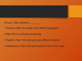 Group 2: Topic sentence: _________
1.People in New York speak many different languages.
2.New York is a culturally diverse city.
3.People in New York belong to many different religions.
4.Restaurants in New York have food from all over the world.
 