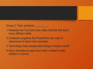 Group 3: Topic sentence: _________
1.Websites like YouTube have video tutorials that teach
many different skills.
2.Computer programs like PowerPoint are used in
classrooms to teach new concepts.
3.Technology helps people learn things in today’s world.
4.Many educational apps have been created to help
children in school.
 