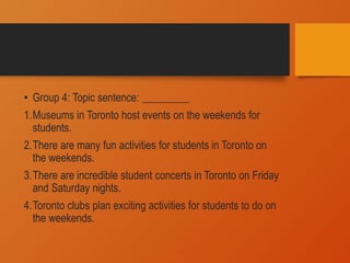 • Group 4: Topic sentence: _________
1.Museums in Toronto host events on the weekends for
students.
2.There are many fun activities for students in Toronto on
the weekends.
3.There are incredible student concerts in Toronto on Friday
and Saturday nights.
4.Toronto clubs plan exciting activities for students to do on
the weekends.
 