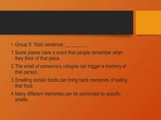 • Group 5: Topic sentence: _________
1.Some places have a scent that people remember when
they think of that place.
2.The smell of someone’s cologne can trigger a memory of
that person.
3.Smelling certain foods can bring back memories of eating
that food.
4.Many different memories can be connected to specific
smells.
 