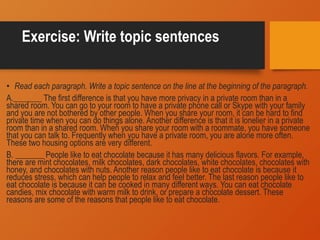 Exercise: Write topic sentences
• Read each paragraph. Write a topic sentence on the line at the beginning of the paragraph.
A._______ The first difference is that you have more privacy in a private room than in a
shared room. You can go to your room to have a private phone call or Skype with your family
and you are not bothered by other people. When you share your room, it can be hard to find
private time when you can do things alone. Another difference is that it is lonelier in a private
room than in a shared room. When you share your room with a roommate, you have someone
that you can talk to. Frequently when you have a private room, you are alone more often.
These two housing options are very different.
B. _______ People like to eat chocolate because it has many delicious flavors. For example,
there are mint chocolates, milk chocolates, dark chocolates, white chocolates, chocolates with
honey, and chocolates with nuts. Another reason people like to eat chocolate is because it
reduces stress, which can help people to relax and feel better. The last reason people like to
eat chocolate is because it can be cooked in many different ways. You can eat chocolate
candies, mix chocolate with warm milk to drink, or prepare a chocolate dessert. These
reasons are some of the reasons that people like to eat chocolate.
 