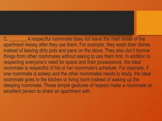 C. _______ A respectful roommate does not leave the main areas of the
apartment messy after they use them. For example, they wash their dishes
instead of leaving dirty pots and pans on the stove. They also don’t borrow
things from other roommates without asking to use them first. In addition to
respecting everyone’s need for space and their possessions, the ideal
roommate is respectful of his or her roommate’s schedule. For example, if
one roommate is asleep and the other roommates needs to study, the ideal
roommate goes to the kitchen or living room instead of waking up the
sleeping roommate. These simple gestures of respect make a roommate an
excellent person to share an apartment with.
 