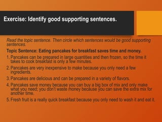 Exercise: Identify good supporting sentences.
Read the topic sentence. Then circle which sentences would be good supporting
sentences.
Topic Sentence: Eating pancakes for breakfast saves time and money.
1.Pancakes can be prepared in large quantities and then frozen, so the time it
takes to cook breakfast is only a few minutes.
2.Pancakes are very inexpensive to make because you only need a few
ingredients.
3.Pancakes are delicious and can be prepared in a variety of flavors.
4.Pancakes save money because you can buy a big box of mix and only make
what you need; you don’t waste money because you can save the extra mix for
another time.
5.Fresh fruit is a really quick breakfast because you only need to wash it and eat it.
 