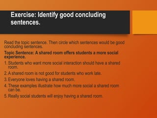 Exercise: Identify good concluding
sentences.
Read the topic sentence. Then circle which sentences would be good
concluding sentences.
Topic Sentence: A shared room offers students a more social
experience.
1.Students who want more social interaction should have a shared
room.
2.A shared room is not good for students who work late.
3.Everyone loves having a shared room.
4.These examples illustrate how much more social a shared room
can be.
5.Really social students will enjoy having a shared room.
 