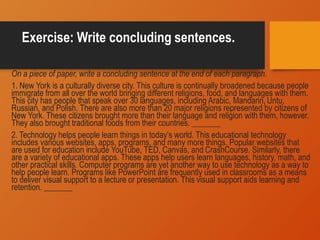 Exercise: Write concluding sentences.
On a piece of paper, write a concluding sentence at the end of each paragraph.
1. New York is a culturally diverse city. This culture is continually broadened because people
immigrate from all over the world bringing different religions, food, and languages with them.
This city has people that speak over 30 languages, including Arabic, Mandarin, Untu,
Russian, and Polish. There are also more than 20 major religions represented by citizens of
New York. These citizens brought more than their language and religion with them, however.
They also brought traditional foods from their countries. _______
2. Technology helps people learn things in today’s world. This educational technology
includes various websites, apps, programs, and many more things. Popular websites that
are used for education include YouTube, TED, Canvas, and CrashCourse. Similarly, there
are a variety of educational apps. These apps help users learn languages, history, math, and
other practical skills. Computer programs are yet another way to use technology as a way to
help people learn. Programs like PowerPoint are frequently used in classrooms as a means
to deliver visual support to a lecture or presentation. This visual support aids learning and
retention. _______
 