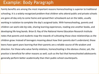 Example: Body Paragraph
Family benefits are among the most important reasons homeschooling is superior to traditional
schooling. It is a widely-recognized problem that children who attend public and private schools
are gone all day only to come home and spread their schoolwork out on the table, usually
working in isolation to complete the day’s assigned tasks. With homeschooling, parents and
children can work side-by-side, sharing learning experiences, reading one another books, and
developing life-long bonds. Brian D. Ray of the National Home Education Research Institute
notes that parents and students reap the rewards of cultivating those close relationships as the
children grow. Instead of teenagers moaning about how their parents don't understand, those
teens have spent years learning that their parents are a reliable source of life wisdom and
direction. For those who value family relations, homeschooling is the obvious choice; yet, the
practice is beneficial for other reasons as well, such as the fact that homeschooled adolescents
generally perform better academically than their public-school counterparts.
 