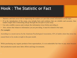 Hook : The Statistic or Fact
• Statistics and facts never fail in impressing the readers as it provides actual information on the topic.
• If in the introduction of the essay, you include facts and evidence that are reliable and accurate, then
readers might find it interesting and go through the rest part of your essay.
• Use only credible sources and evaluate the information twice before providing it.
• Also, ensure that whatever information you are providing, it must be related to the topic.
For example:
According to a recent survey by the American Psychological Association, 43% of adults claim that stress has
caused them to lie awake at night in the past month.
While purchasing any organic products from supermarkets, it is an undeniable fact that we pay more because
their production needs more labor efforts and large investments.
•
 