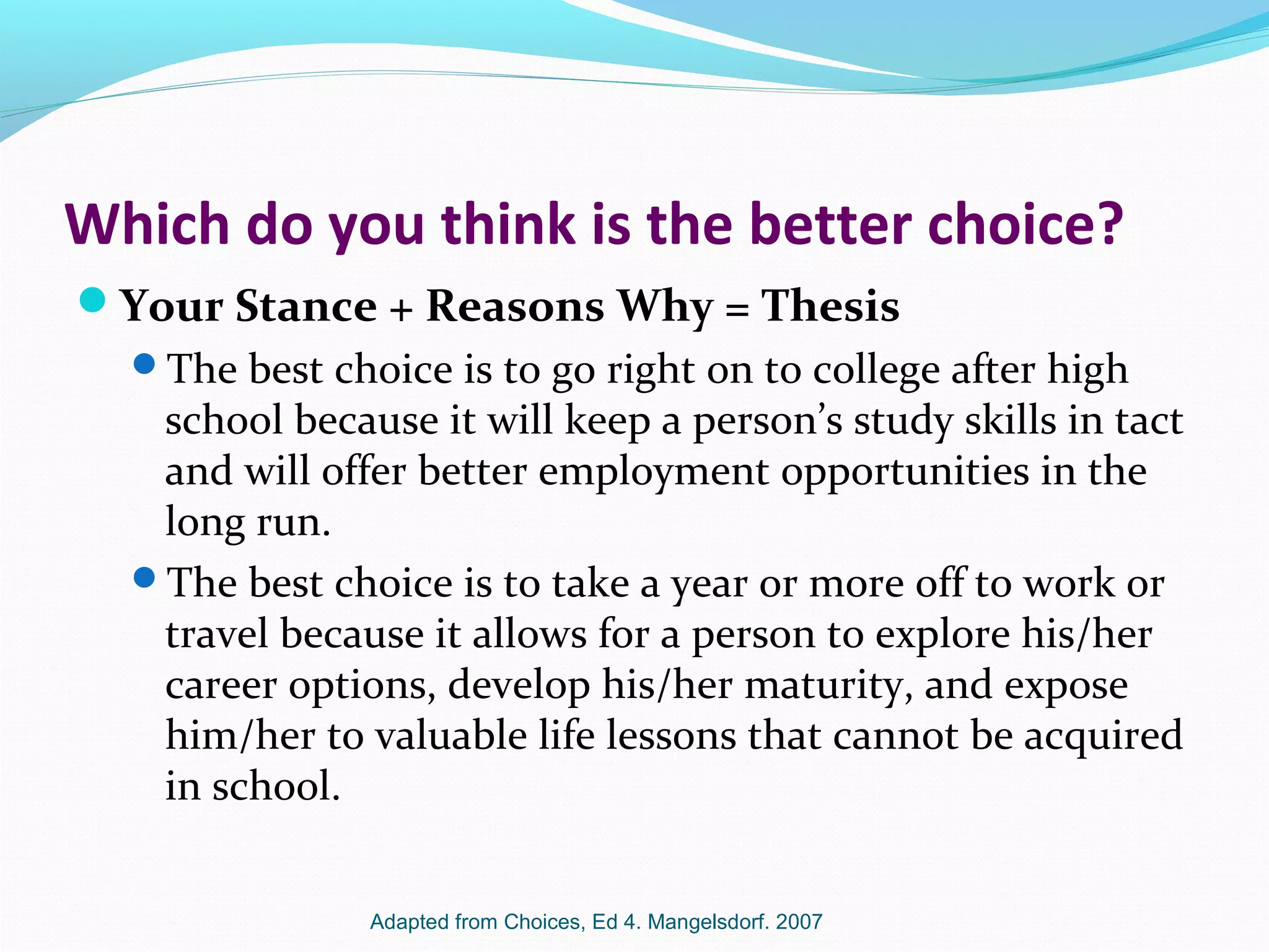 Which do you think is the better choice?
Your Stance + Reasons Why = Thesis
The best choice is to go right on to college after high
school because it will keep a person’s study skills in tact
and will offer better employment opportunities in the
long run.
The best choice is to take a year or more off to work or
travel because it allows for a person to explore his/her
career options, develop his/her maturity, and expose
him/her to valuable life lessons that cannot be acquired
in school.
Adapted from Choices, Ed 4. Mangelsdorf. 2007
 