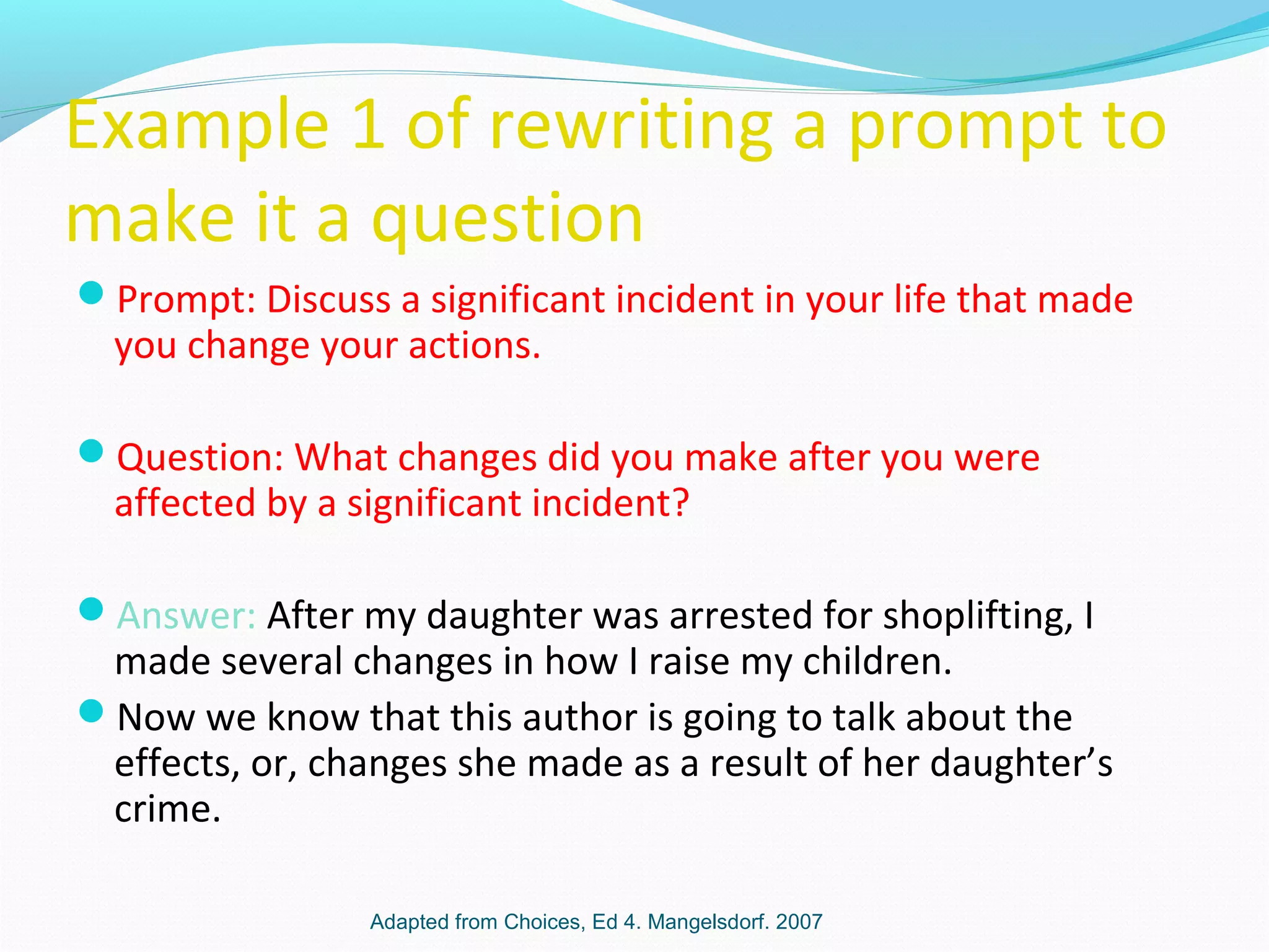 Example 1 of rewriting a prompt to
make it a question
Prompt: Discuss a significant incident in your life that made
you change your actions.
Question: What changes did you make after you were
affected by a significant incident?
Answer: After my daughter was arrested for shoplifting, I
made several changes in how I raise my children.
Now we know that this author is going to talk about the
effects, or, changes she made as a result of her daughter’s
crime.
Adapted from Choices, Ed 4. Mangelsdorf. 2007
 