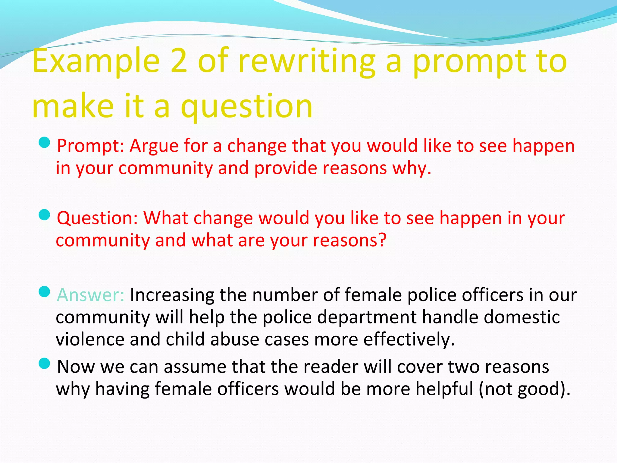 Example 2 of rewriting a prompt to
make it a question
Prompt: Argue for a change that you would like to see happen
in your community and provide reasons why.
Question: What change would you like to see happen in your
community and what are your reasons?
Answer: Increasing the number of female police officers in our
community will help the police department handle domestic
violence and child abuse cases more effectively.
Now we can assume that the reader will cover two reasons
why having female officers would be more helpful (not good).
 