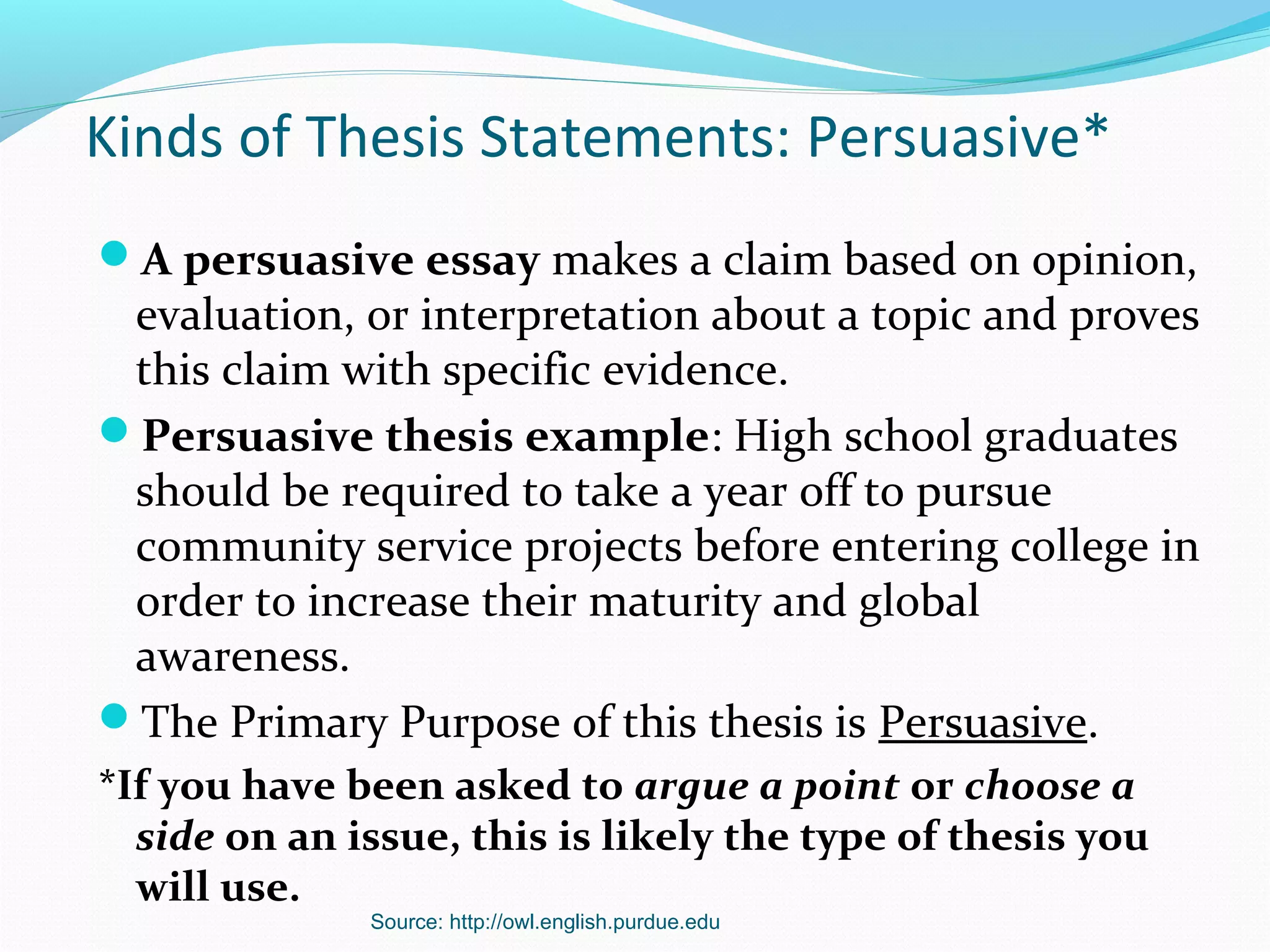 Source: http://owl.english.purdue.edu
Kinds of Thesis Statements: Persuasive*
A persuasive essay makes a claim based on opinion,
evaluation, or interpretation about a topic and proves
this claim with specific evidence.
Persuasive thesis example: High school graduates
should be required to take a year off to pursue
community service projects before entering college in
order to increase their maturity and global
awareness.
The Primary Purpose of this thesis is Persuasive.
*If you have been asked to argue a point or choose a
side on an issue, this is likely the type of thesis you
will use.
 