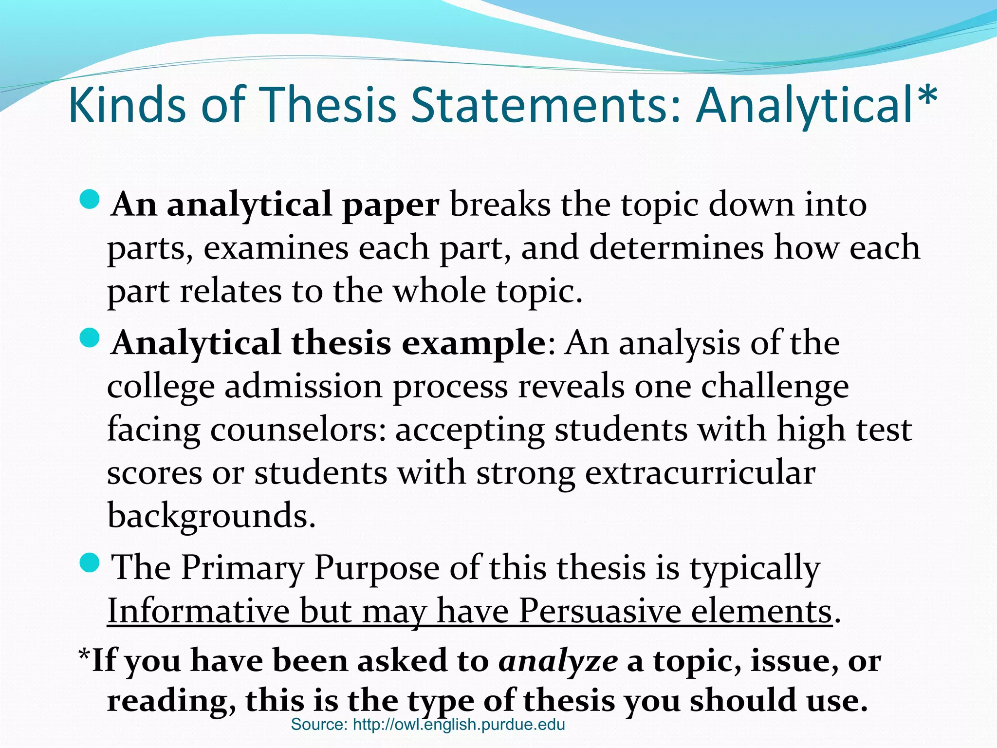 Source: http://owl.english.purdue.edu
Kinds of Thesis Statements: Analytical*
An analytical paper breaks the topic down into
parts, examines each part, and determines how each
part relates to the whole topic.
Analytical thesis example: An analysis of the
college admission process reveals one challenge
facing counselors: accepting students with high test
scores or students with strong extracurricular
backgrounds.
The Primary Purpose of this thesis is typically
Informative but may have Persuasive elements.
*If you have been asked to analyze a topic, issue, or
reading, this is the type of thesis you should use.
 