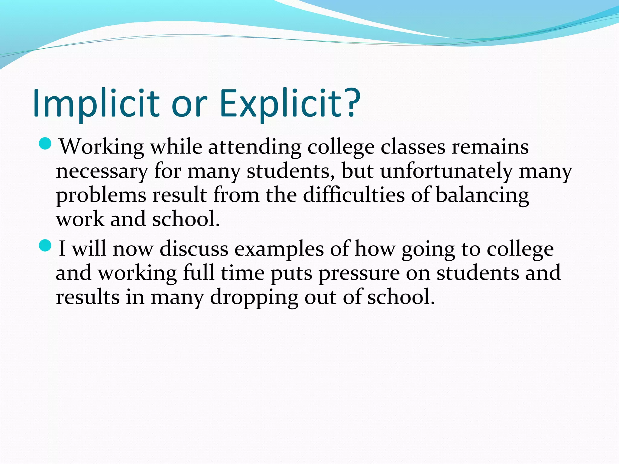 Implicit or Explicit?
Working while attending college classes remains
necessary for many students, but unfortunately many
problems result from the difficulties of balancing
work and school.
I will now discuss examples of how going to college
and working full time puts pressure on students and
results in many dropping out of school.
 
