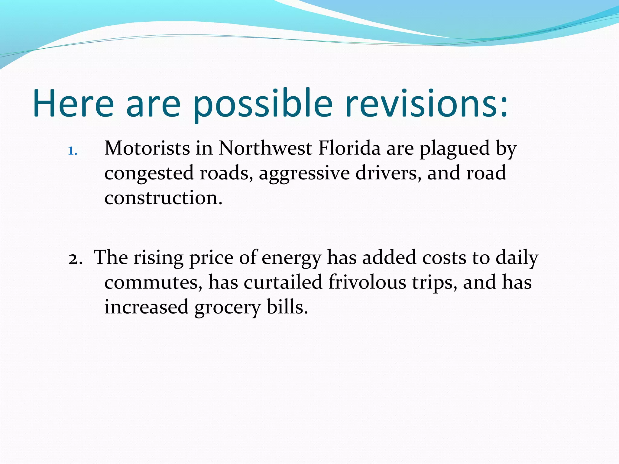 Here are possible revisions:
1. Motorists in Northwest Florida are plagued by
congested roads, aggressive drivers, and road
construction.
2. The rising price of energy has added costs to daily
commutes, has curtailed frivolous trips, and has
increased grocery bills.
 