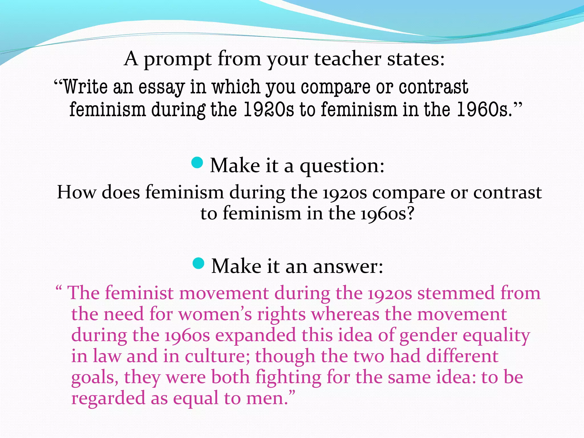 A prompt from your teacher states:
“Write an essay in which you compare or contrast
feminism during the 1920s to feminism in the 1960s.”
Make it a question:
How does feminism during the 1920s compare or contrast
to feminism in the 1960s?
Make it an answer:
“ The feminist movement during the 1920s stemmed from
the need for women’s rights whereas the movement
during the 1960s expanded this idea of gender equality
in law and in culture; though the two had different
goals, they were both fighting for the same idea: to be
regarded as equal to men.”
 