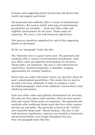 Evaluate each supporting detail and develop sub-details that
clarify and support each detail.
The peninsula and southside offer a variety of entertainment
possibilities. We need to clarify what type of entertainment
possibilities are available…. Each area offers clubs and
nightlife entertainment for all tastes. Theme parks are
numerous. The area is rich with historical significance.
This process should be completed for each of the supporting
details we developed.
So far our “paragraph” looks like this:
The Tidewater area is a great tourist spot. The peninsula and
southside offer a variety of entertainment possibilities. Each
area offers clubs and nightlife entertainment for all tastes.
Theme parks are numerous. The area is rich with historical
significance. Southern hospitality is abundant. Lodging
opportunities are virtually limitless.
Notice that our reader still doesn’t know any specifics about the
area’s entertainment possibilities. This means that we need to
develop even more subdetails in order to compose a well-
developed paragraph. Each of the subdetails created above need
clarifying information.
Each area offers clubs and nightlife entertainment for all tastes.
Not only are there dance clubs and bars, there are also concert
halls and venues.Theme parks are numerous. The peninsula and
southside offer traditional theme parks that have roller coasters
and also go-cart parks. The peninsula is home to the “world’s
most beautiful theme park”: Busch Gardens. The area is rich
with historical significance. America was founded at Jamestown
and historical battles were fought throughout the area.
Now our paragraph looks like this:
 