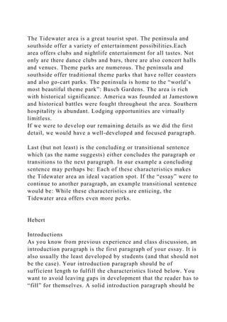 The Tidewater area is a great tourist spot. The peninsula and
southside offer a variety of entertainment possibilities.Each
area offers clubs and nightlife entertainment for all tastes. Not
only are there dance clubs and bars, there are also concert halls
and venues. Theme parks are numerous. The peninsula and
southside offer traditional theme parks that have roller coasters
and also go-cart parks. The peninsula is home to the “world’s
most beautiful theme park”: Busch Gardens. The area is rich
with historical significance. America was founded at Jamestown
and historical battles were fought throughout the area. Southern
hospitality is abundant. Lodging opportunities are virtually
limitless.
If we were to develop our remaining details as we did the first
detail, we would have a well-developed and focused paragraph.
Last (but not least) is the concluding or transitional sentence
which (as the name suggests) either concludes the paragraph or
transitions to the next paragraph. In our example a concluding
sentence may perhaps be: Each of these characteristics makes
the Tidewater area an ideal vacation spot. If the “essay” were to
continue to another paragraph, an example transitional sentence
would be: While these characteristics are enticing, the
Tidewater area offers even more perks.
Hebert
Introductions
As you know from previous experience and class discussion, an
introduction paragraph is the first paragraph of your essay. It is
also usually the least developed by students (and that should not
be the case). Your introduction paragraph should be of
sufficient length to fulfill the characteristics listed below. You
want to avoid leaving gaps in development that the reader has to
“fill” for themselves. A solid introduction paragraph should be
 