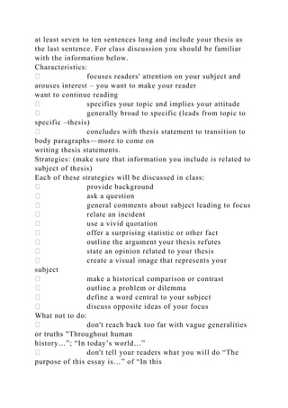 at least seven to ten sentences long and include your thesis as
the last sentence. For class discussion you should be familiar
with the information below.
Characteristics:
focuses readers' attention on your subject and
arouses interest – you want to make your reader
want to continue reading
specifies your topic and implies your attitude
generally broad to specific (leads from topic to
specific –thesis)
concludes with thesis statement to transition to
body paragraphs—more to come on
writing thesis statements.
Strategies: (make sure that information you include is related to
subject of thesis)
Each of these strategies will be discussed in class:
provide background
ask a question
general comments about subject leading to focus
relate an incident
use a vivid quotation
offer a surprising statistic or other fact
outline the argument your thesis refutes
state an opinion related to your thesis
create a visual image that represents your
subject
make a historical comparison or contrast
outline a problem or dilemma
define a word central to your subject
discuss opposite ideas of your focus
What not to do:
don't reach back too far with vague generalities
or truths "Throughout human
history…”; “In today’s world…”
don't tell your readers what you will do “The
purpose of this essay is…” of “In this
 