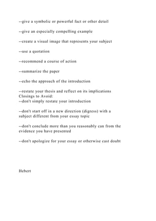 --give a symbolic or powerful fact or other detail
--give an especially compelling example
--create a visual image that represents your subject
--use a quotation
--recommend a course of action
--summarize the paper
--echo the approach of the introduction
--restate your thesis and reflect on its implications
Closings to Avoid:
--don't simply restate your introduction
--don't start off in a new direction (digress) with a
subject different from your essay topic
--don't conclude more than you reasonably can from the
evidence you have presented
--don't apologize for your essay or otherwise cast doubt
Hebert
 