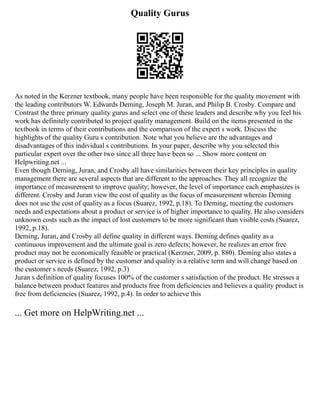Quality Gurus
As noted in the Kerzner textbook, many people have been responsible for the quality movement with
the leading contributors W. Edwards Deming, Joseph M. Juran, and Philip B. Crosby. Compare and
Contrast the three primary quality gurus and select one of these leaders and describe why you feel his
work has definitely contributed to project quality management. Build on the items presented in the
textbook in terms of their contributions and the comparison of the expert s work. Discuss the
highlights of the quality Guru s contribution. Note what you believe are the advantages and
disadvantages of this individual s contributions. In your paper, describe why you selected this
particular expert over the other two since all three have been so ... Show more content on
Helpwriting.net ...
Even though Deming, Juran, and Crosby all have similarities between their key principles in quality
management there are several aspects that are different to the approaches. They all recognize the
importance of measurement to improve quality; however, the level of importance each emphasizes is
different. Crosby and Juran view the cost of quality as the focus of measurement whereas Deming
does not use the cost of quality as a focus (Suarez, 1992, p.18). To Deming, meeting the customers
needs and expectations about a product or service is of higher importance to quality. He also considers
unknown costs such as the impact of lost customers to be more significant than visible costs (Suarez,
1992, p.18).
Deming, Juran, and Crosby all define quality in different ways. Deming defines quality as a
continuous improvement and the ultimate goal is zero defects; however, he realizes an error free
product may not be economically feasible or practical (Kerzner, 2009, p. 880). Deming also states a
product or service is defined by the customer and quality is a relative term and will change based on
the customer s needs (Suarez, 1992, p.3)
Juran s definition of quality focuses 100% of the customer s satisfaction of the product. He stresses a
balance between product features and products free from deficiencies and believes a quality product is
free from deficiencies (Suarez, 1992, p.4). In order to achieve this
... Get more on HelpWriting.net ...
 