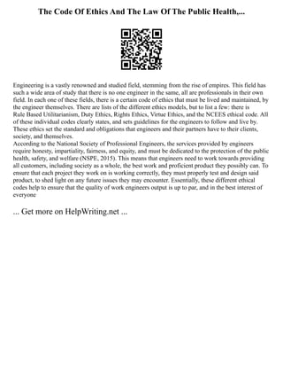 The Code Of Ethics And The Law Of The Public Health,...
Engineering is a vastly renowned and studied field, stemming from the rise of empires. This field has
such a wide area of study that there is no one engineer in the same, all are professionals in their own
field. In each one of these fields, there is a certain code of ethics that must be lived and maintained, by
the engineer themselves. There are lists of the different ethics models, but to list a few: there is
Rule Based Utilitarianism, Duty Ethics, Rights Ethics, Virtue Ethics, and the NCEES ethical code. All
of these individual codes clearly states, and sets guidelines for the engineers to follow and live by.
These ethics set the standard and obligations that engineers and their partners have to their clients,
society, and themselves.
According to the National Society of Professional Engineers, the services provided by engineers
require honesty, impartiality, fairness, and equity, and must be dedicated to the protection of the public
health, safety, and welfare (NSPE, 2015). This means that engineers need to work towards providing
all customers, including society as a whole, the best work and proficient product they possibly can. To
ensure that each project they work on is working correctly, they must properly test and design said
product, to shed light on any future issues they may encounter. Essentially, these different ethical
codes help to ensure that the quality of work engineers output is up to par, and in the best interest of
everyone
... Get more on HelpWriting.net ...
 