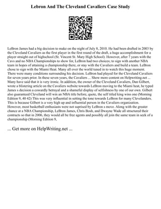 Lebron And The Cleveland Cavaliers Case Study
LeBron James had a big decision to make on the night of July 8, 2010. He had been drafted in 2003 by
the Cleveland Cavaliers as the first player in the first round of the draft, a huge accomplishment for a
player straight out of highschool (St. Vincent St. Mary High School). However, after 7 years with the
Cavs and no NBA Championships to show for, LeBron had two choices; to sign with another NBA
team in hopes of attaining a championship there, or stay with the Cavaliers and build a team. LeBron
chose to sign with the Miami Heat. Many all over the world tuned in to watch this huge moment.
There were many conditions surrounding his decision. LeBron had played for the Cleveland Cavaliers
for seven years prior. In these seven years, the Cavaliers ... Show more content on Helpwriting.net ...
Many have said that it is very ironic. In addition, the owner of the Cleveland Cavaliers, Dan Gilbert,
wrote a blistering article on the Cavaliers website towards LeBron moving to the Miami heat, he typed
James s decision a cowardly betrayal and a shameful display of selfishness by one of our own. Gilbert
also guaranteed Cleveland will win an NBA title before, quote, the self titled king wins one (Morning
Edition 9, 40 42) This was very influential in setting the tone towards LeBron for many Clevelanders.
This is because Gilbert is a very high up and influential person in the Cavaliers organization.
However, most basketball enthusiasts were not suprised by LeBron s move. Along with the greater
chance at a NBA Championship, LeBron James, Chris Bosh, and Dwayne Wade all structured their
contracts so that in 2006, they would all be free agents and possibly all join the same team in seek of a
championship (Morning Edition 9,
... Get more on HelpWriting.net ...
 