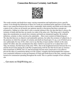 Connection Between Certainty And Doubt
The words certainty and doubt have many varying connotations and implications given a specific
context. Even though the definitions of these two words are considered polar opposites of each other,
there is one connection between the two that is undeniable: both certainty and doubt can be taken with
a grain of salt, as they are all merely just opinions specific to the person that those concepts are
presented to. Adding on to that, there is also a concept relating to this; the idea that there is always the
certainty of doubt and that they are merely two sides of the same coin. That being said, it should be
taken into consideration on exactly how certainty and doubt are interpreted together. By textbook
definition, certainty is often viewed as the undeniable ... Show more content on Helpwriting.net ...
The idea that there are no objective and undeniable opinions, but rather the existence of subjectivity, is
the premise on which the concepts of certainty and doubt are based upon. If, say, a set of beliefs act as
one s philosophy for way of life, what s not to say that they d reject another s beliefs on the same
matter? Or rather, take into consideration the other s beliefs to account for or to adjust their own?
Take, for instance, the Red Scare of the early 1950 s. Due to the heightened tensions between the U.S.
and the Soviet Union during the Cold War (coupled along with the fact that Soviet spies in America
had existed back in WWII), the U.S. had increasingly become more conservative in an effort to
prevent the ideas of communism taking over the country; examples that had prompted this response
were communist influences on the governments of China and North Korea at the time, causing a mass
hysteria for communism spreading throughout the world. This is a perfect example of how certainty
can
... Get more on HelpWriting.net ...
 