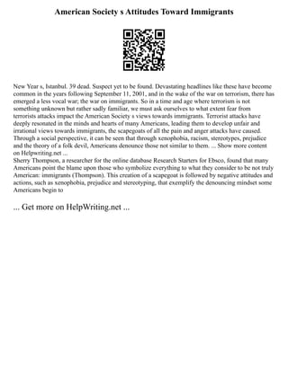 American Society s Attitudes Toward Immigrants
New Year s, Istanbul. 39 dead. Suspect yet to be found. Devastating headlines like these have become
common in the years following September 11, 2001, and in the wake of the war on terrorism, there has
emerged a less vocal war; the war on immigrants. So in a time and age where terrorism is not
something unknown but rather sadly familiar, we must ask ourselves to what extent fear from
terrorists attacks impact the American Society s views towards immigrants. Terrorist attacks have
deeply resonated in the minds and hearts of many Americans, leading them to develop unfair and
irrational views towards immigrants, the scapegoats of all the pain and anger attacks have caused.
Through a social perspective, it can be seen that through xenophobia, racism, stereotypes, prejudice
and the theory of a folk devil, Americans denounce those not similar to them. ... Show more content
on Helpwriting.net ...
Sherry Thompson, a researcher for the online database Research Starters for Ebsco, found that many
Americans point the blame upon those who symbolize everything to what they consider to be not truly
American: immigrants (Thompson). This creation of a scapegoat is followed by negative attitudes and
actions, such as xenophobia, prejudice and stereotyping, that exemplify the denouncing mindset some
Americans begin to
... Get more on HelpWriting.net ...
 