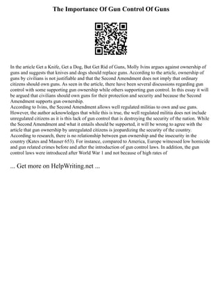 The Importance Of Gun Control Of Guns
In the article Get a Knife, Get a Dog, But Get Rid of Guns, Molly Ivins argues against ownership of
guns and suggests that knives and dogs should replace guns. According to the article, ownership of
guns by civilians is not justifiable and that the Second Amendment does not imply that ordinary
citizens should own guns. As seen in the article, there have been several discussions regarding gun
control with some supporting gun ownership while others supporting gun control. In this essay it will
be argued that civilians should own guns for their protection and security and because the Second
Amendment supports gun ownership.
According to Ivins, the Second Amendment allows well regulated militias to own and use guns.
However, the author acknowledges that while this is true, the well regulated militia does not include
unregulated citizens as it is this lack of gun control that is destroying the security of the nation. While
the Second Amendment and what it entails should be supported, it will be wrong to agree with the
article that gun ownership by unregulated citizens is jeopardizing the security of the country.
According to research, there is no relationship between gun ownership and the insecurity in the
country (Kates and Mauser 653). For instance, compared to America, Europe witnessed low homicide
and gun related crimes before and after the introduction of gun control laws. In addition, the gun
control laws were introduced after World War 1 and not because of high rates of
... Get more on HelpWriting.net ...
 