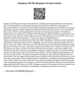 Summary Of The Response To Intervention
Chapter 3 The Response to Intervention, Referral, and Placement Process Reflection and Summary
By: S. Elizabeth Jackson Examining the Response to Intervention (RTI) Process Response to
Intervention (RTI) is an in school service program designed to guarantee that all students are getting a
high quality education. Before students are referred for special education services, it is essential that
they receive effective teaching designed to meet their own learning requirements. All students in
public schools are required to be included in the RTI program. While the different program may vary
from state to state, the basis of the models are the same. The RTI process has three tiers. In tier one is
labeled curriculum based classroom ... Show more content on Helpwriting.net ...
Teachers, during tier one, should closely follow the GREAT guidelines. Teachers are also expected to
differentiate instruction for those who are struggling. Tier two teachers expected to collect extensive
data on the at risk student. Teachers are to collect data not only on information the student got wrong,
but also when they were correct. This aids in a more correct placement, if needed. The final tier of the
RTI process, tier three, is where all the data collection comes into play. In order for a student to be
admitted into tier three, there has to be adequate evidence to support this claim. The teacher needs to
continue to collect data to provide information on whether or not the student has made progress with
the interventions in place. The teacher may asked to organize the data collected during the previous
interventions. The text suggest that the teacher may be asked to collect this data in the form of a visual
aid, such as a bar graph. Process of Determining if a Student has a Disability and the Responsibilities
of the Teacher When all the tiers of RTI have been utilized, the Students Support Team (SST) decides
if the next appropriate step for the student is a referral to special education. Biased on the information
gathered during the RTI process, the SST will appraise and see if the student meets the criteria for one
of the IDEA categories of disability. The disability or impairment must have an unwanted
... Get more on HelpWriting.net ...
 