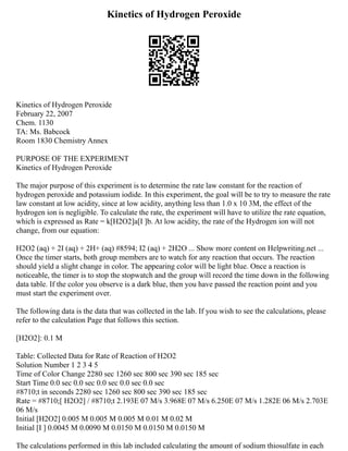 Kinetics of Hydrogen Peroxide
Kinetics of Hydrogen Peroxide
February 22, 2007
Chem. 1130
TA: Ms. Babcock
Room 1830 Chemistry Annex
PURPOSE OF THE EXPERIMENT
Kinetics of Hydrogen Peroxide
The major purpose of this experiment is to determine the rate law constant for the reaction of
hydrogen peroxide and potassium iodide. In this experiment, the goal will be to try to measure the rate
law constant at low acidity, since at low acidity, anything less than 1.0 x 10 3M, the effect of the
hydrogen ion is negligible. To calculate the rate, the experiment will have to utilize the rate equation,
which is expressed as Rate = k[H2O2]a[I ]b. At low acidity, the rate of the Hydrogen ion will not
change, from our equation:
H2O2 (aq) + 2I (aq) + 2H+ (aq) #8594; I2 (aq) + 2H2O ... Show more content on Helpwriting.net ...
Once the timer starts, both group members are to watch for any reaction that occurs. The reaction
should yield a slight change in color. The appearing color will be light blue. Once a reaction is
noticeable, the timer is to stop the stopwatch and the group will record the time down in the following
data table. If the color you observe is a dark blue, then you have passed the reaction point and you
must start the experiment over.
The following data is the data that was collected in the lab. If you wish to see the calculations, please
refer to the calculation Page that follows this section.
[H2O2]: 0.1 M
Table: Collected Data for Rate of Reaction of H2O2
Solution Number 1 2 3 4 5
Time of Color Change 2280 sec 1260 sec 800 sec 390 sec 185 sec
Start Time 0.0 sec 0.0 sec 0.0 sec 0.0 sec 0.0 sec
#8710;t in seconds 2280 sec 1260 sec 800 sec 390 sec 185 sec
Rate = #8710;[ H2O2] / #8710;t 2.193E 07 M/s 3.968E 07 M/s 6.250E 07 M/s 1.282E 06 M/s 2.703E
06 M/s
Initial [H2O2] 0.005 M 0.005 M 0.005 M 0.01 M 0.02 M
Initial [I ] 0.0045 M 0.0090 M 0.0150 M 0.0150 M 0.0150 M
The calculations performed in this lab included calculating the amount of sodium thiosulfate in each
 