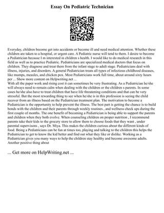 Essay On Pediatric Technician
Everyday, children become get into accidents or become ill and need medical attention. Whether these
children are taken to a hospital, or urgent care. A Pediatric nurse will tend to them. I desire to become
a Pediatrician because I m interested in children s health. I would like to do medical research in this
field as well as to practice Pediatric. Pediatricians are specialized medical doctors that focus on
children. They diagnose and treat them from the infant stage to adult stage. Pediatricians deal with
illness, injuries, and disorders. A general Pediatrician treats all types of infectious childhood diseases,
like mumps, measles, and chicken pox. Most Pediatricians work full time, about around sixty hours
per ... Show more content on Helpwriting.net ...
With all the paper work and rising cost it can sometimes be very frustrating. As a Pediatrician he/she
will always need to remain calm when dealing with the children or the children s parents. In some
cases he/she also have to treat children that have life threatening conditions and that can be very
stressful. But the most rewarding thing to see when he/she is in this profession is seeing the child
recover from an illness based on the Pediatrician treatment plan. The motivation to become a
Pediatrician is the opportunity to help prevent the illness. The best part is getting the chance is to build
bonds with the children and their parents through weekly routines , and wellness check ups during the
first couple of months. The one benefit of becoming a Pediatrician is being able to support the parents
and children when they both evolve. When counseling children on proper nutrition , I recommend
parents take their kids to the grocery store to allow them to choose foods that they want , under
parental supervisons , says Dr. Miya. This makes the children curious about the different kinds of
food. Being a Pediatricians can be fun at times too, playing and talking to the children this helps the
Pediatrician to get to know the kid better and find out what they like or dislike. Working as a
Pediatrician gives you many ways to help the children stay healthy and become awesome adults.
Another positive thing about
... Get more on HelpWriting.net ...
 