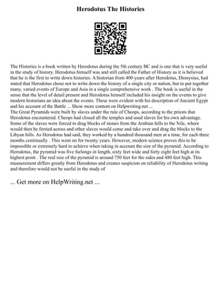 Herodotus The Histories
The Histories is a book written by Herodotus during the 5th century BC and is one that is very useful
in the study of history. Herodotus himself was and still called the Father of History as it is believed
that he is the first to write down histories. A historian from 400 years after Herodotus, Dionysius, had
stated that Herodotus chose not to write down the history of a single city or nation, but to put together
many, varied events of Europe and Asia in a single comprehensive work . The book is useful in the
sense that the level of detail present and Herodotus himself included his insight on the events to give
modern historians an idea about the events. These were evident with his description of Ancient Egypt
and his account of the Battle ... Show more content on Helpwriting.net ...
The Great Pyramids were built by slaves under the rule of Cheops, according to the priests that
Herodotus encountered. Cheops had closed all the temples and used slaves for his own advantage.
Some of the slaves were forced to drag blocks of stones from the Arabian hills to the Nile, where
would then be ferried across and other slaves would come and take over and drag the blocks to the
Libyan hills. As Herodotus had said, they worked by a hundred thousand men at a time, for each three
months continually . This went on for twenty years. However, modern science proves this to be
impossible or extremely hard to achieve when taking in account the size of the pyramid. According to
Herodotus, the pyramid was five furlongs in length, sixty feet wide and forty eight feet high at its
highest point . The real size of the pyramid is around 750 feet for the sides and 480 feet high. This
measurement differs greatly from Herodotus and creates suspicion on reliability of Herodotus writing
and therefore would not be useful in the study of
... Get more on HelpWriting.net ...
 