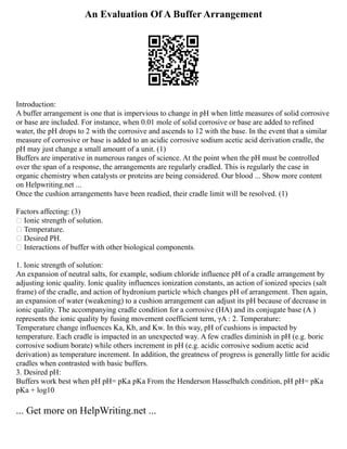 An Evaluation Of A Buffer Arrangement
Introduction:
A buffer arrangement is one that is impervious to change in pH when little measures of solid corrosive
or base are included. For instance, when 0.01 mole of solid corrosive or base are added to refined
water, the pH drops to 2 with the corrosive and ascends to 12 with the base. In the event that a similar
measure of corrosive or base is added to an acidic corrosive sodium acetic acid derivation cradle, the
pH may just change a small amount of a unit. (1)
Buffers are imperative in numerous ranges of science. At the point when the pH must be controlled
over the span of a response, the arrangements are regularly cradled. This is regularly the case in
organic chemistry when catalysts or proteins are being considered. Our blood ... Show more content
on Helpwriting.net ...
Once the cushion arrangements have been readied, their cradle limit will be resolved. (1)
Factors affecting: (3)
 Ionic strength of solution.
 Temperature.
 Desired PH.
 Interactions of buffer with other biological components.
1. Ionic strength of solution:
An expansion of neutral salts, for example, sodium chloride influence pH of a cradle arrangement by
adjusting ionic quality. Ionic quality influences ionization constants, an action of ionized species (salt
frame) of the cradle, and action of hydronium particle which changes pH of arrangement. Then again,
an expansion of water (weakening) to a cushion arrangement can adjust its pH because of decrease in
ionic quality. The accompanying cradle condition for a corrosive (HA) and its conjugate base (A )
represents the ionic quality by fusing movement coefficient term, γA : 2. Temperature:
Temperature change influences Ka, Kb, and Kw. In this way, pH of cushions is impacted by
temperature. Each cradle is impacted in an unexpected way. A few cradles diminish in pH (e.g. boric
corrosive sodium borate) while others increment in pH (e.g. acidic corrosive sodium acetic acid
derivation) as temperature increment. In addition, the greatness of progress is generally little for acidic
cradles when contrasted with basic buffers.
3. Desired pH:
Buffers work best when pH pH= pKa pKa From the Henderson Hasselbalch condition, pH pH= pKa
pKa + log10
... Get more on HelpWriting.net ...
 