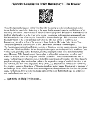 Figurative Language In Ernest Hemingway s Time Traveler
This extract primarily focusses on the Time Traveller theorising upon the social constructs in the
future that he has travelled to. Returning to the scene that he observed upon the establishment of his
first hasty conclusions , he now harbours a more informed perspective. He observes that the beauty of
the Eloi, what he refers to as the Over world people , is corrupted by the constant reminders of what
lies beneath in the form of the cupolas that are blots upon the landscape . This observation reaffirms
his interpretation of the social construct that whilst the Eloi may appear to live freely and
harmoniously, they live in fear of the oppressive force that is the Morlocks. Quite like the Time
Traveller s hypotheses over the course of the ... Show more content on Helpwriting.net ...
The figurative comparison to cattle is an exemplar of this as one species, representing one class, feeds
off the other. This is established further through the descriptive terminology of Under world and Over
world people , providing a clear distinction, asserting a recognition that one is dominant over the
other. However, Wells thematic use of class warfare is achieved through another prevalent motif
within the novella, that of the critique of Victorian Decadence. The social construct is in a state of
decay, reaching the point of cannibalism, with the Eloi in particular suffering this fate. These beautiful
people wearing gay robes are described earlier as the purposeless energy of mankind that takes to art
and eroticism, and then come languor and decay (Wells, 33). These artistic, aesthetic and supposedly
free creatures represent this critique of Victorian decadence as they decay. The descriptive language of
the landscape further alludes to this theme as the oxymoron of magnificent ruins describes the pastoral
decay. Furthermore, blots upon the landscape represent the decay that the landscape has undergone
and another beauty that has been
... Get more on HelpWriting.net ...
 