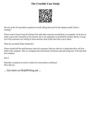 The Crucible Case Study
Do any of the five possible exceptions to truth telling discussed in this chapter justify Elmer s
strategy?
Elmer want to keep living his lifestyle but with other nurseries around that is in jeopardy. So he lies in
order to get more customers to his nursery. He is use ambiguity to justified his actions and he is lying
but if the customers are willing to listen and buy from Elmer then that is up to them.
What do you think Elmer should do?
Elmer should tell the truth because when his customers find out what he is doing then they will lose
faith in the company. This is a company that what based on honesty and start lying now will only hard
the company.
Part 2
Describe a situation at work in which two moral duties conflicted.
How did you
... Get more on HelpWriting.net ...
 