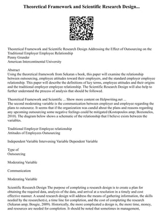 Theoretical Framework and Scientific Research Design...
Theoretical Framework and Scientific Research Design Addressing the Effect of Outsourcing on the
Traditional Employer Employee Relationship
Penny Grunder
American Intercontinental University
Abstract
Using the theoretical framework from Sekaran s book, this paper will examine the relationship
between outsourcing, employee attitudes toward their employers, and the standard employer employee
relationship. This paper will describe the definitions of key terms, employee attitudes and their origins
and the traditional employer employee relationship. The Scientific Research Design will also help to
further understand the process of analysis that should be followed.
Theoretical Framework and Scientific ... Show more content on Helpwriting.net ...
The second moderating variable is the communication between employer and employee regarding the
plans to outsource. It seems that if the organization was candid about the plans and reasons regarding
any upcoming outsourcing some negative feelings could be mitigated (Kostopoulos amp; Bozionelos,
2010). The diagram below shows a schematic of the relationship that I believe exists between the
variables.
Traditional Employer Employee relationship
Attitudes of Employees Outsourcing
Independent Variable Intervening Variable Dependent Variable
Type of
Outsourcing
Moderating Variable
Communication
Moderating Variable
Scientific Research Design The purpose of completing a research design is to create a plan for
obtaining the required data, analysis of the data, and arrival at a resolution in a timely and cost
effective manner. A sound research design will address the means of gathering information, the skills
needed by the researcher(s), a time line for completion, and the cost of completing the research
(Sekaran amp; Bougie, 2009). Historically, the more complicated a design is, the more time, money,
and resources are needed for completion. It should be noted that sometimes in management,
 