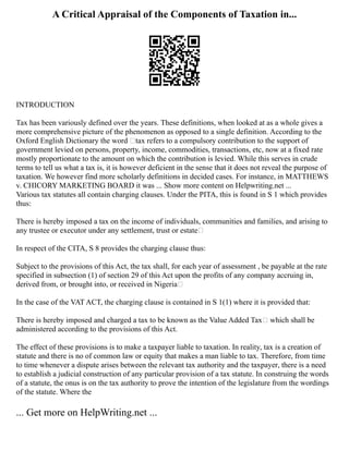 A Critical Appraisal of the Components of Taxation in...
INTRODUCTION
Tax has been variously defined over the years. These definitions, when looked at as a whole gives a
more comprehensive picture of the phenomenon as opposed to a single definition. According to the
Oxford English Dictionary the word ‘tax refers to a compulsory contribution to the support of
government levied on persons, property, income, commodities, transactions, etc, now at a fixed rate
mostly proportionate to the amount on which the contribution is levied. While this serves in crude
terms to tell us what a tax is, it is however deficient in the sense that it does not reveal the purpose of
taxation. We however find more scholarly definitions in decided cases. For instance, in MATTHEWS
v. CHICORY MARKETING BOARD it was ... Show more content on Helpwriting.net ...
Various tax statutes all contain charging clauses. Under the PITA, this is found in S 1 which provides
thus:
There is hereby imposed a tax on the income of individuals, communities and families, and arising to
any trustee or executor under any settlement, trust or estate
In respect of the CITA, S 8 provides the charging clause thus:
Subject to the provisions of this Act, the tax shall, for each year of assessment , be payable at the rate
specified in subsection (1) of section 29 of this Act upon the profits of any company accruing in,
derived from, or brought into, or received in Nigeria
In the case of the VAT ACT, the charging clause is contained in S 1(1) where it is provided that:
There is hereby imposed and charged a tax to be known as the Value Added Tax which shall be
administered according to the provisions of this Act.
The effect of these provisions is to make a taxpayer liable to taxation. In reality, tax is a creation of
statute and there is no of common law or equity that makes a man liable to tax. Therefore, from time
to time whenever a dispute arises between the relevant tax authority and the taxpayer, there is a need
to establish a judicial construction of any particular provision of a tax statute. In construing the words
of a statute, the onus is on the tax authority to prove the intention of the legislature from the wordings
of the statute. Where the
... Get more on HelpWriting.net ...
 