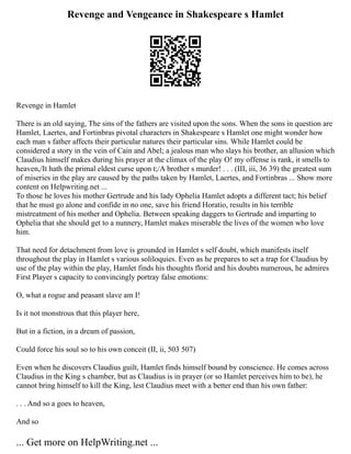 Revenge and Vengeance in Shakespeare s Hamlet
Revenge in Hamlet
There is an old saying, The sins of the fathers are visited upon the sons. When the sons in question are
Hamlet, Laertes, and Fortinbras pivotal characters in Shakespeare s Hamlet one might wonder how
each man s father affects their particular natures their particular sins. While Hamlet could be
considered a story in the vein of Cain and Abel; a jealous man who slays his brother, an allusion which
Claudius himself makes during his prayer at the climax of the play O! my offense is rank, it smells to
heaven,/It hath the primal eldest curse upon t;/A brother s murder! . . . (III, iii, 36 39) the greatest sum
of miseries in the play are caused by the paths taken by Hamlet, Laertes, and Fortinbras ... Show more
content on Helpwriting.net ...
To those he loves his mother Gertrude and his lady Ophelia Hamlet adopts a different tact; his belief
that he must go alone and confide in no one, save his friend Horatio, results in his terrible
mistreatment of his mother and Ophelia. Between speaking daggers to Gertrude and imparting to
Ophelia that she should get to a nunnery, Hamlet makes miserable the lives of the women who love
him.
That need for detachment from love is grounded in Hamlet s self doubt, which manifests itself
throughout the play in Hamlet s various soliloquies. Even as he prepares to set a trap for Claudius by
use of the play within the play, Hamlet finds his thoughts florid and his doubts numerous, he admires
First Player s capacity to convincingly portray false emotions:
O, what a rogue and peasant slave am I!
Is it not monstrous that this player here,
But in a fiction, in a dream of passion,
Could force his soul so to his own conceit (II, ii, 503 507)
Even when he discovers Claudius guilt, Hamlet finds himself bound by conscience. He comes across
Claudius in the King s chamber, but as Claudius is in prayer (or so Hamlet perceives him to be), he
cannot bring himself to kill the King, lest Claudius meet with a better end than his own father:
. . . And so a goes to heaven,
And so
... Get more on HelpWriting.net ...
 